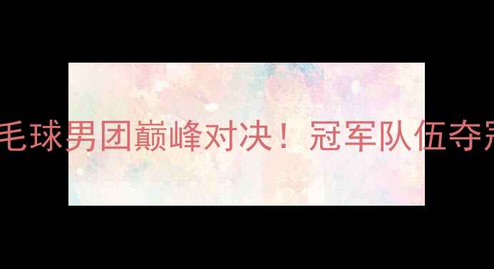 图片 🏆全运会羽毛球男团巅峰对决！冠军队伍夺冠秘籍大🔥1