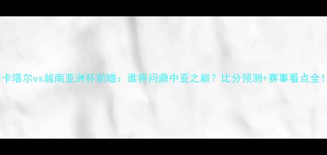 图片 🏆卡塔尔vs越南亚洲杯前瞻：谁将问鼎中亚之巅？比分预测+赛事看点全！2