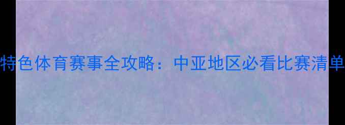 图片 🏆哈萨克斯坦特色体育赛事全攻略：中亚地区必看比赛清单+观赛指南🌍2