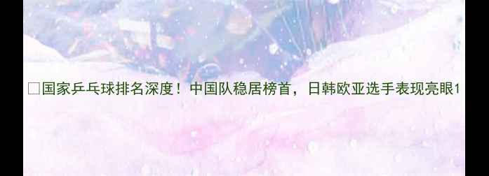 图片 🏆国家乒乓球排名深度！中国队稳居榜首，日韩欧亚选手表现亮眼1