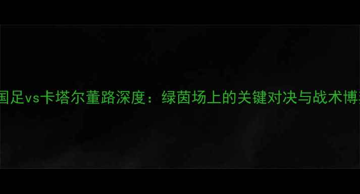 图片 🏆国足vs卡塔尔董路深度：绿茵场上的关键对决与战术博弈1