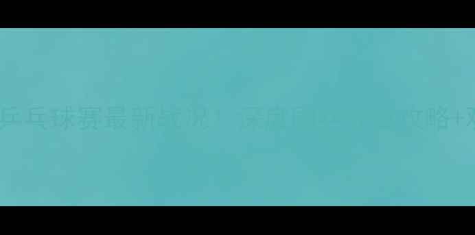 图片 🏆埃文斯杯乒乓球赛最新战况！深度国乒夺冠攻略+观赛指南🔥2