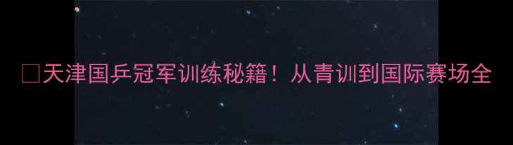 图片 🏆天津国乒冠军训练秘籍！从青训到国际赛场全