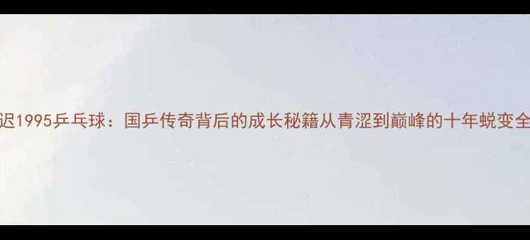 图片 🏆张迟1995乒乓球：国乒传奇背后的成长秘籍从青涩到巅峰的十年蜕变全记录