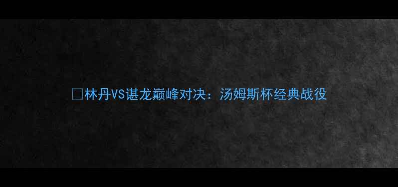 图片 🏆林丹VS谌龙巅峰对决：汤姆斯杯经典战役