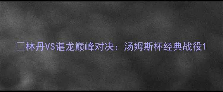 图片 🏆林丹VS谌龙巅峰对决：汤姆斯杯经典战役1
