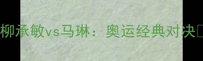 图片 🏆柳承敏vs马琳：奥运经典对决🏆1