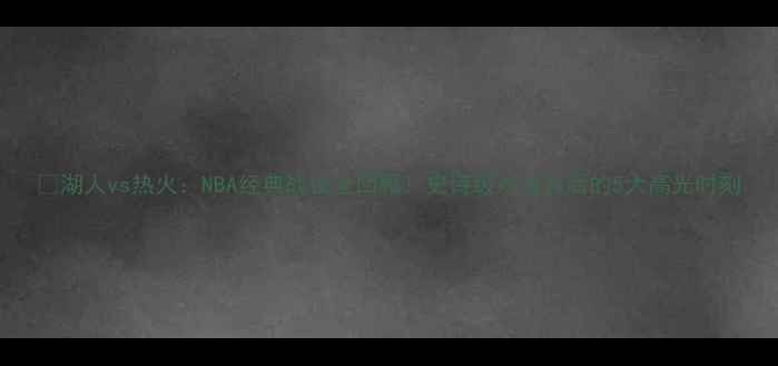 图片 🏆湖人vs热火：NBA经典战役全回顾！史诗级对决背后的5大高光时刻