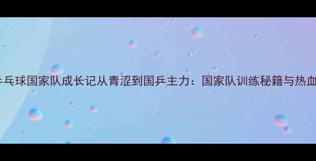 图片 🏆王振乒乓球国家队成长记从青涩到国乒主力：国家队训练秘籍与热血奋斗史1