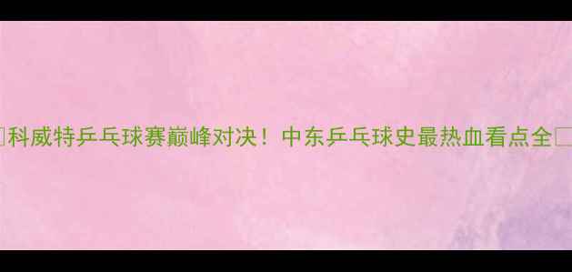 图片 🏆科威特乒乓球赛巅峰对决！中东乒乓球史最热血看点全💥1