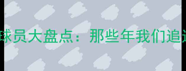 图片 🏆赛季经典退役球员大盘点：那些年我们追过的足球传奇🔥1