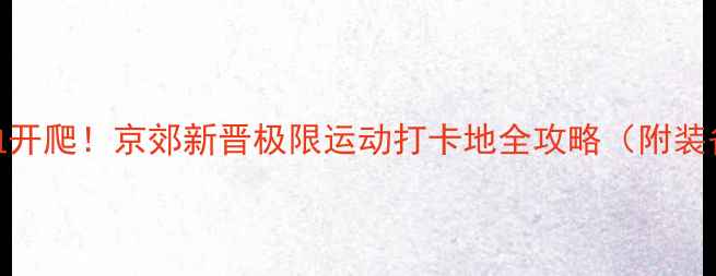 图片 🏆高碑店攀岩赛热血开爬！京郊新晋极限运动打卡地全攻略（附装备清单+参赛技巧）1
