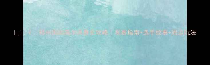 图片 🏌️♀️郑州国际高尔夫赛全攻略｜观赛指南+选手故事+周边玩法