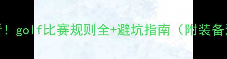 图片 🏌️♂️新手必看！golf比赛规则全+避坑指南（附装备清单&练习技巧）1