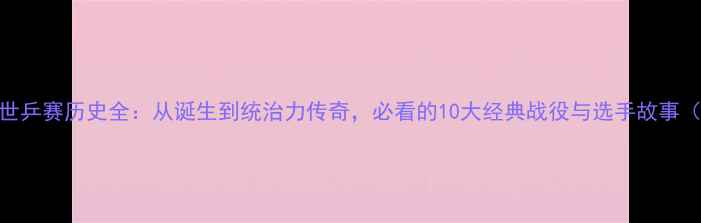 图片 🏓乒乓球世乒赛历史全：从诞生到统治力传奇，必看的10大经典战役与选手故事（最新版）