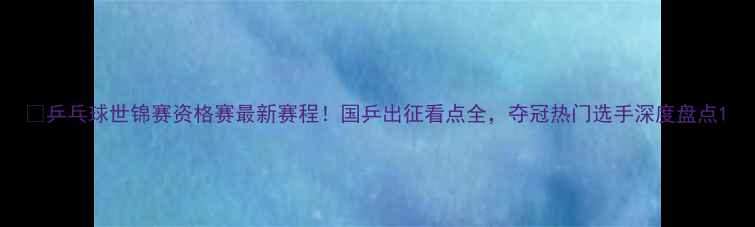 图片 🏓乒乓球世锦赛资格赛最新赛程！国乒出征看点全，夺冠热门选手深度盘点1