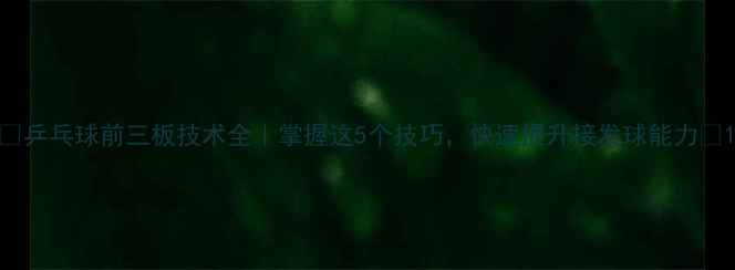 图片 🏓乒乓球前三板技术全｜掌握这5个技巧，快速提升接发球能力🔥1