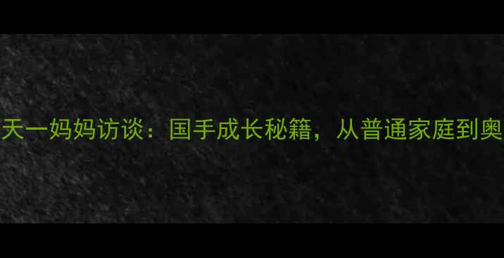 图片 🏓乒乓球名将钱天一妈妈访谈：国手成长秘籍，从普通家庭到奥运冠军的育儿经
