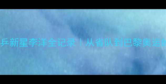 图片 🏓乒乓球国乒新星李洋全记录｜从省队到巴黎奥运的逆袭之路1