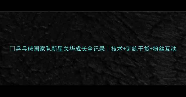 图片 🏓乒乓球国家队新星关华成长全记录｜技术+训练干货+粉丝互动