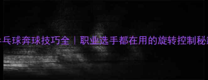 图片 🏓乒乓球奔球技巧全｜职业选手都在用的旋转控制秘籍✨