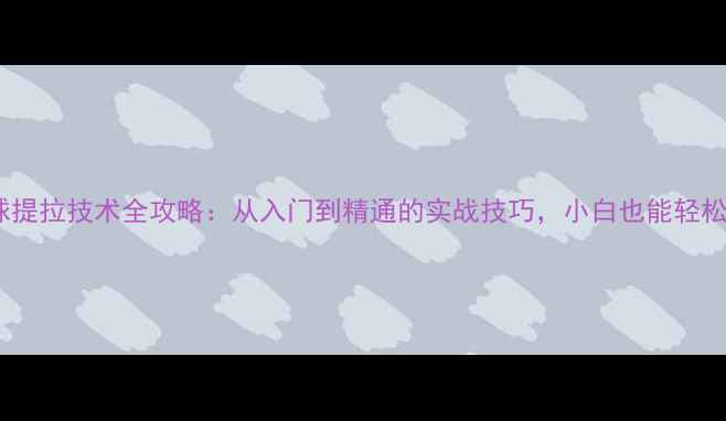 图片 🏓乒乓球提拉技术全攻略：从入门到精通的实战技巧，小白也能轻松上手！2