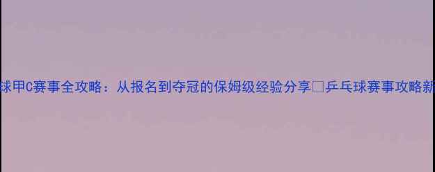 图片 🏓乒乓球甲C赛事全攻略：从报名到夺冠的保姆级经验分享🏓乒乓球赛事攻略新手必看
