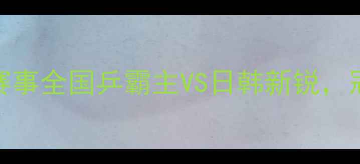 图片 🏓乒乓球男双最新排名+赛事全国乒霸主VS日韩新锐，冠军组合竟藏这些秘密！2