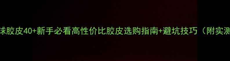 图片 🏓乒乓球胶皮40+新手必看高性价比胶皮选购指南+避坑技巧（附实测对比）