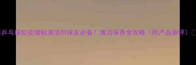 图片 🏓乒乓球胶皮增粘清洁剂球友必备！清洁保养全攻略（附产品测评）✨2