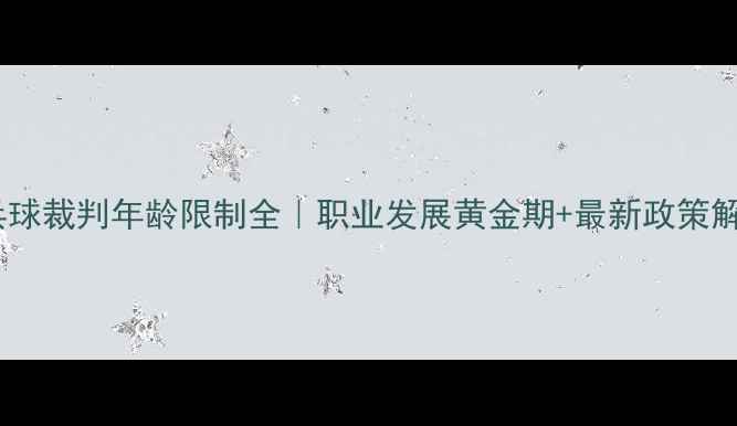 图片 🏓乒乓球裁判年龄限制全｜职业发展黄金期+最新政策解读📌1