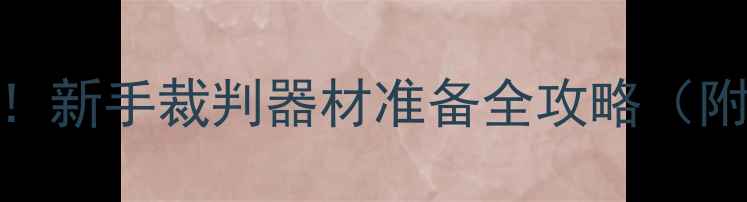 图片 🏓乒乓球裁判必看！新手裁判器材准备全攻略（附清单+避坑指南）1