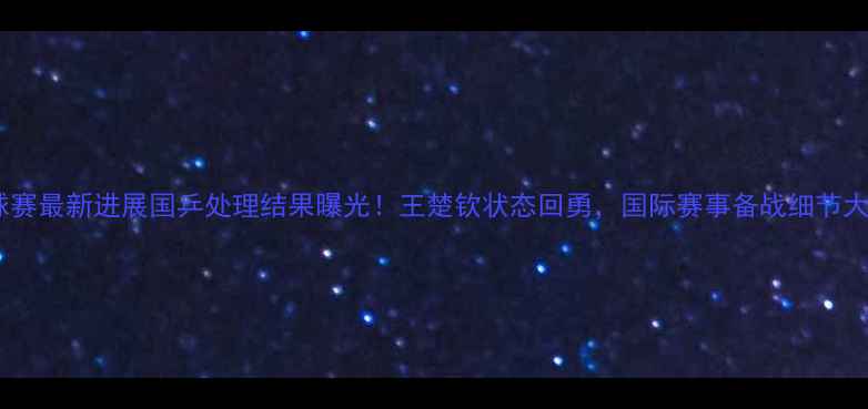 图片 🏓乒乓球赛最新进展国乒处理结果曝光！王楚钦状态回勇，国际赛事备战细节大公开🔥1