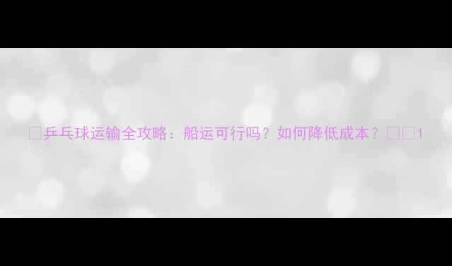 图片 🏓乒乓球运输全攻略：船运可行吗？如何降低成本？🚢💰1