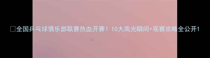 图片 🏓全国乒乓球俱乐部联赛热血开赛！10大高光瞬间+观赛攻略全公开1