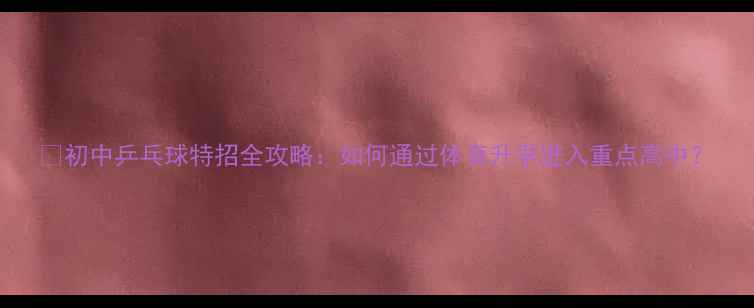 图片 🏓初中乒乓球特招全攻略：如何通过体育升学进入重点高中？