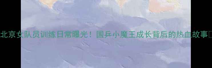图片 🏓北京女队员训练日常曝光！国乒小魔王成长背后的热血故事🏆2