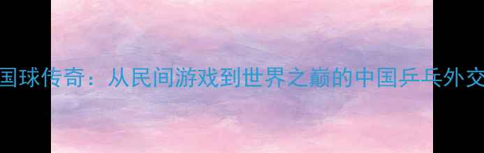 图片 🏓国球传奇：从民间游戏到世界之巅的中国乒乓外交史