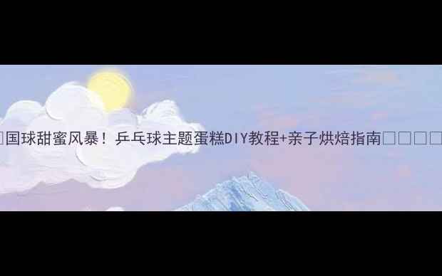 图片 🏓国球甜蜜风暴！乒乓球主题蛋糕DIY教程+亲子烘焙指南👨👩👧👦1
