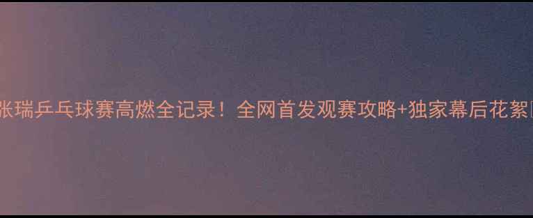 图片 🏓张瑞乒乓球赛高燃全记录！全网首发观赛攻略+独家幕后花絮💥1