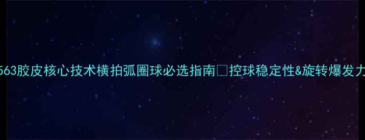 图片 🏓必看！563胶皮核心技术横拍弧圈球必选指南✨控球稳定性&旋转爆发力全公开！