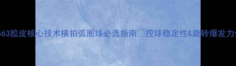 图片 🏓必看！563胶皮核心技术横拍弧圈球必选指南✨控球稳定性&旋转爆发力全公开！1
