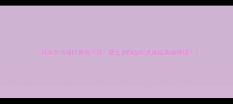 图片 🏓日本乒乓球队青黄不接！新生代崛起能否延续奥运辉煌？1