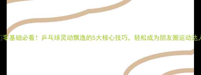 图片 🏓零基础必看！乒乓球灵动飘逸的5大核心技巧，轻松成为朋友圈运动达人
