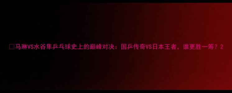 图片 🏓马琳VS水谷隼乒乓球史上的巅峰对决：国乒传奇VS日本王者，谁更胜一筹？2
