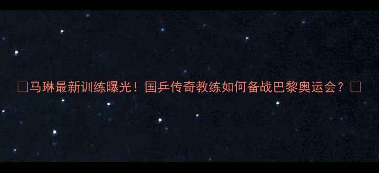 图片 🏓马琳最新训练曝光！国乒传奇教练如何备战巴黎奥运会？🏆