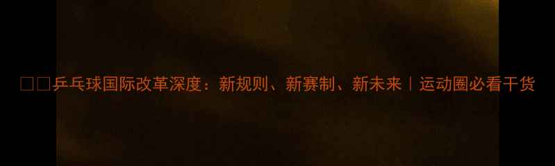 图片 🏓️乒乓球国际改革深度：新规则、新赛制、新未来｜运动圈必看干货