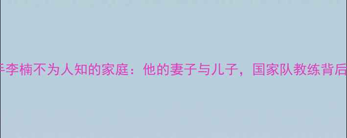 图片 🏓！乒乓球国手李楠不为人知的家庭：他的妻子与儿子，国家队教练背后的温情人生🏆1