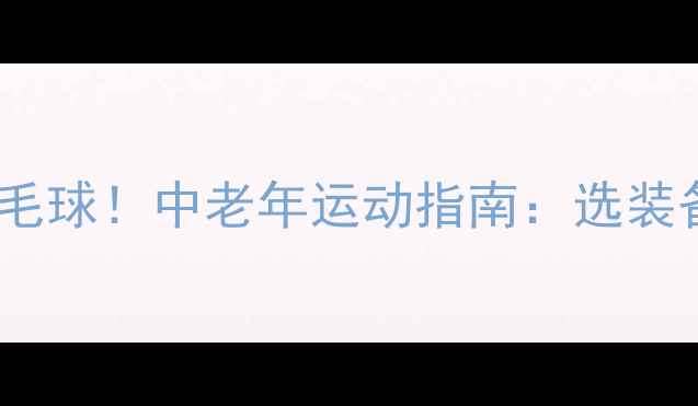 图片 🏸60岁也能打得好羽毛球！中老年运动指南：选装备、练技巧、防受伤2