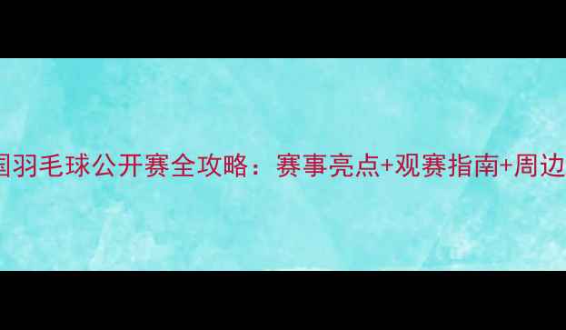 图片 🏸中国羽毛球公开赛全攻略：赛事亮点+观赛指南+周边打卡2